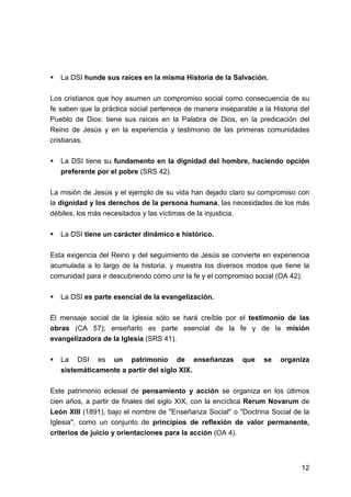 12
La DSI hunde sus raíces en la misma Historia de la Salvación.
Los cristianos que hoy asumen un compromiso social como consecuencia de su
fe saben que la práctica social pertenece de manera inseparable a la Historia del
Pueblo de Dios: tiene sus raíces en la Palabra de Dios, en la predicación del
Reino de Jesús y en la experiencia y testimonio de las primeras comunidades
cristianas.
La DSI tiene su fundamento en la dignidad del hombre, haciendo opción
preferente por el pobre (SRS 42).
La misión de Jesús y el ejemplo de su vida han dejado claro su compromiso con
la dignidad y los derechos de la persona humana, las necesidades de los más
débiles, los más necesitados y las víctimas de la injusticia.
La DSI tiene un carácter dinámico e histórico.
Esta exigencia del Reino y del seguimiento de Jesús se convierte en experiencia
acumulada a lo largo de la historia, y muestra los diversos modos que tiene la
comunidad para ir descubriendo cómo unir la fe y el compromiso social (OA 42).
La DSI es parte esencial de la evangelización.
El mensaje social de la Iglesia sólo se hará creíble por el testimonio de las
obras (CA 57); enseñarlo es parte esencial de la fe y de la misión
evangelizadora de la Iglesia (SRS 41).
La DSI es un patrimonio de enseñanzas que se organiza
sistemáticamente a partir del siglo XIX.
Este patrimonio eclesial de pensamiento y acción se organiza en los últimos
cien años, a partir de finales del siglo XIX, con la encíclica Rerum Novarum de
León XIII (1891), bajo el nombre de "Enseñanza Social" o "Doctrina Social de la
Iglesia", como un conjunto de principios de reflexión de valor permanente,
criterios de juicio y orientaciones para la acción (OA 4).
 