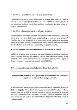 13
La DSI es especialmente (no sólo) para los católicos.
La Iglesia cumple con su misión al ayudar especialmente a los católicos, y a todos
los que no siendo católicos se identifican con sus enseñanzas sociales, a iluminar
los problemas sociales, económicos, políticos y culturales de cada época, en
orden a transformarlos.
La DSI es más que una teoría, se orienta a la acción.
"Para la Iglesia, el mensaje social del Evangelio no debe considerarse como una
teoría, sino, por encima de todo, un fundamento y un estímulo para la acción"
(CA 57)). Así lo han entendido, en el curso de los siglos, los hombres y mujeres
de todas las clases sociales, comprometidos individualmente y en organizaciones
de voluntariado en favor de los necesitados y marginados (CA 49).
La DSI orienta la vocación de cada uno en la lucha por la justicia.
La DSI no se queda en el enunciado de los principios ni en la interpretación de
las condiciones históricas de la sociedad: porque "debe orientar la conducta de las
personas, tiene como consecuencia el compromiso por la justicia según la
función, vocación y circunstancias de cada uno"(SRS 41h).
3. Y, ¿cómo se elabora y aplica la Doctrina Social de la Iglesia?
Las respuestas históricas de la Iglesia a los problemas sociales se elaboran
siguiendo el método "Ver - Juzgar - Actuar".
Si analizamos las encíclicas y otros documentos de la DSI, sobre todo a partir de
Mater et Magistra 236 y, definitivamente, de la constitución Gaudium et Spes,
descubrimos que la DSI se elabora, estudia y practica siguiendo la dinámica
inductiva - deductiva "VER - JUZGAR - ACTUAR". Vamos a detenernos paso a
paso sobre este útil y válido procedimiento de discernimiento ético sobre la
realidad social.
 