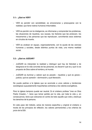14
3.1.- ¿Qué es VER?
- VER es percibir con sensibilidad, es emocionarse y preocuparse con la
realidad, que tiene rostros humanos imborrables.
- VER es percibir con la inteligencia, es informarse y comprender los problemas,
las situaciones de injusticia, sus causas, los factores que las producen, los
mecanismos y las personas que las reproducen, convirtiendo esos sistemas
en círculos de muerte.
- VER es analizar en equipo, organizadamente, con la ayuda de las ciencias
humanas y sociales, desde distintos puntos de vista, una misma realidad
social.
3.2.- ¿Qué es JUZGAR?
- JUZGAR es interpretar la realidad y distinguir qué hay de felicidad y de
desgracia en la vida concreta de las personas; es discernir qué es y qué no es
proyecto de Dios sobre el hombre y el mundo.
- JUZGAR es iluminar y valorar qué es pecado - injusticia y qué es gracia -
justicia, qué es opresión - dominación y qué liberación.
No puede pedirse a la Iglesia que se acomode a unos valores y tendencias
sociológicas supuestamente mayoritarias contrarias a los valores evangélicos.
Pero la Iglesia tampoco puede ser neutral. Si el cristiano profesa "creo en Dios
Padre Creador...", tiene que tomar partido por la vida, por toda la vida y, en
consecuencia, tiene que colocarse en contra de todo aquello que viole y destruya
los derechos de la persona.
En este paso del método, actúa de manera específica y original el cristiano a
través de los principios de reflexión, los valores permanentes y los criterios de
juicio de la DSI.
 