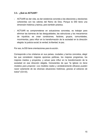 15
3.3.- ¿Qué es ACTUAR?
- ACTUAR es dar vida, es dar existencia concreta a las elecciones y decisiones
coherentes con los valores del Reino de Dios. Porque la DSI tiene una
dimensión histórica y teórica, pero también práctica.
- ACTUAR es comprometerse en actuaciones concretas, es trabajar para
eliminar las barreras de las desigualdades, las estructuras y los mecanismos
de injusticia; es crear condiciones, factores, grupos, comunidades,
movimientos, para influir en la transformación de la sociedad en la dirección
elegida: la justicia social, la verdad, la libertad, la paz.
Por eso, la DSI tiene orientaciones para la acción.
Corresponde a los cristianos en sus países, ciudades y barrios concretos, elegir
las que consideren mejores opciones políticas, los mejores programas, los
mejores medios y proyectos; y actuar para influir en la transformación de la
sociedad en esa dirección elegida. Conscientes de que "la Iglesia no tiene
modelos para proponer. Los modelos reales y verdaderamente eficaces pueden
nacer solamente de las diversas situaciones históricas, gracias al esfuerzo de
todos" (CA 43).
 