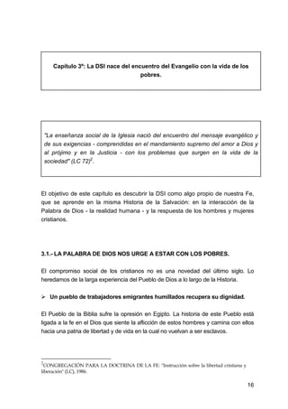 16
Capítulo 3º: La DSI nace del encuentro del Evangelio con la vida de los
pobres.
"La enseñanza social de la Iglesia nació del encuentro del mensaje evangélico y
de sus exigencias - comprendidas en el mandamiento supremo del amor a Dios y
al prójimo y en la Justicia - con los problemas que surgen en la vida de la
sociedad" (LC 72)2
.
El objetivo de este capítulo es descubrir la DSI como algo propio de nuestra Fe,
que se aprende en la misma Historia de la Salvación: en la interacción de la
Palabra de Dios - la realidad humana - y la respuesta de los hombres y mujeres
cristianos.
3.1.- LA PALABRA DE DIOS NOS URGE A ESTAR CON LOS POBRES.
El compromiso social de los cristianos no es una novedad del último siglo. Lo
heredamos de la larga experiencia del Pueblo de Dios a lo largo de la Historia.
Un pueblo de trabajadores emigrantes humillados recupera su dignidad.
El Pueblo de la Biblia sufre la opresión en Egipto. La historia de este Pueblo está
ligada a la fe en el Dios que siente la aflicción de estos hombres y camina con ellos
hacia una patria de libertad y de vida en la cual no vuelvan a ser esclavos.
2
CONGREGACIÓN PARA LA DOCTRINA DE LA FE: "Instrucción sobre la libertad cristiana y
liberación" (LC), 1986.
 