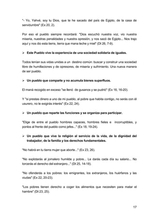 17
"- Yo, Yahvé, soy tu Dios, que te he sacado del país de Egipto, de la casa de
servidumbre" (Ex 20, 2).
Por eso el pueblo siempre recordará: "Dios escuchó nuestra voz, vio nuestra
miseria, nuestras penalidades y nuestra opresión, y nos sacó de Egipto... Nos trajo
aquí y nos dio esta tierra, tierra que mana leche y miel" (Dt 26, 7-9).
Este Pueblo vive la experiencia de una sociedad solidaria de iguales.
Todos tenían sus vidas unidas a un destino común: buscar y construir una sociedad
libre de humillaciones y de opresores, de miseria y sufrimiento. Una nueva manera
de ser pueblo.
Un pueblo que comparte y no acumula bienes superfluos.
El maná recogido en exceso "se llenó de gusanos y se pudrió" (Ex 16, 16-20).
Y "si prestas dinero a uno de mi pueblo, al pobre que habita contigo, no serás con él
usurero, no le exigirás interés" (Ex 22, 24).
Un pueblo que reparte las funciones y se organiza para participar.
"Elige de entre el pueblo hombres capaces, hombres fieles e incorruptibles, y
ponlos al frente del pueblo como jefes..." (Ex 18, 19-24).
Un pueblo que vive la religión al servicio de la vida, de la dignidad del
trabajador, de la familia y los derechos fundamentales.
"No habrá en tu tierra mujer que aborte..." (Ex 23, 26).
"No explotarás al jornalero humilde y pobre... Le darás cada día su salario... No
torcerás el derecho del extranjero..." (Dt 25, 14-18).
"No ofenderás a los pobres: los emigrantes, los extranjeros, los huérfanos y las
viudas" (Ex 22, 20-23).
"Los pobres tienen derecho a coger los alimentos que necesiten para matar el
hambre" (Dt 23, 25).
 