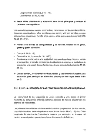 19
Los pecadores públicos (Lc 19, 1-10).
Los enfermos (Lc 13, 10-13).
Jesús tiene credibilidad y autoridad para dictar principios y marcar el
camino a sus seguidores:
Los que quieran ocupar puestos importantes y hacer cosas por los demás (políticos,
dirigentes, coordinadores, jefes, etc.) tienen que servir y vivir con sencillez, en una
sociedad que discrimina y humilla a los pobres, a los que no pueden competir (Mc
10, 35-37;42-43).
Frente a un mundo de desigualdades y de miseria, volcado en el ganar,
gastar y gozar, sólo cabe:
- Compartir (Mc 8, 1-9).
- Desacralizar las riquezas (Lc 18, 18-23).
- Apasionarse por la justicia y la solidaridad: dar pan al que tiene hambre; trabajo
al inmigrante y al parado; condiciones de vida digna al enfermo, al olvidado en la
soledad de una cárcel, de una familia rota, de una sociedad individualista (Mt 25,
34-46).
Con su acción, Jesús también educa política y socialmente al pueblo; una
educación para participar en el destino propio y de los suyos desde la Fe
en Él.
3.3. LA HUELLA HISTÓRICA DE LAS PRIMERAS COMUNIDADES CRISTIANAS.
La comunidad de los seguidores de Jesús entiende y vive, desde el primer
momento, su compromiso ante los problemas sociales de manera singular con los
pobres y los necesitados.
Las primeras comunidades cristianas están formadas por personas de vida sencilla,
cuyo distintivo de su valor e importancia no es lo que tienen (Hch 3, 1-9) sino Cristo
resucitado. En nombre de Cristo dan la mano al que está caído en la acera del
camino, aman al pueblo que no descubre su futuro común de felicidad.
 