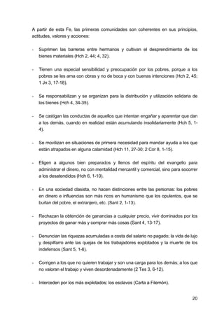 20
A partir de esta Fe, las primeras comunidades son coherentes en sus principios,
actitudes, valores y acciones:
- Suprimen las barreras entre hermanos y cultivan el desprendimiento de los
bienes materiales (Hch 2, 44; 4, 32).
- Tienen una especial sensibilidad y preocupación por los pobres, porque a los
pobres se les ama con obras y no de boca y con buenas intenciones (Hch 2, 45;
1 Jn 3, 17-18).
- Se responsabilizan y se organizan para la distribución y utilización solidaria de
los bienes (Hch 4, 34-35).
- Se castigan las conductas de aquellos que intentan engañar y aparentar que dan
a los demás, cuando en realidad están acumulando insolidariamente (Hch 5, 1-
4).
- Se movilizan en situaciones de primera necesidad para mandar ayuda a los que
están atrapados en alguna calamidad (Hch 11, 27-30; 2 Cor 8, 1-15).
- Eligen a algunos bien preparados y llenos del espíritu del evangelio para
administrar el dinero, no con mentalidad mercantil y comercial, sino para socorrer
a los desatendidos (Hch 6, 1-10).
- En una sociedad clasista, no hacen distinciones entre las personas: los pobres
en dinero e influencias son más ricos en humanismo que los opulentos, que se
burlan del pobre, el extranjero, etc. (Sant 2, 1-13).
- Rechazan la obtención de ganancias a cualquier precio, vivir dominados por los
proyectos de ganar más y comprar más cosas (Sant 4, 13-17).
- Denuncian las riquezas acumuladas a costa del salario no pagado; la vida de lujo
y despilfarro ante las quejas de los trabajadores explotados y la muerte de los
indefensos (Sant 5, 1-6).
- Corrigen a los que no quieren trabajar y son una carga para los demás; a los que
no valoran el trabajo y viven desordenadamente (2 Tes 3, 6-12).
- Interceden por los más explotados: los esclavos (Carta a Filemón).
 