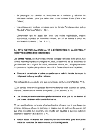 21
- Se preocupan por cambiar las estructuras de la sociedad y reformar las
relaciones sociales, para que todos vivan como hombres libres (Carta a los
Gálatas).
- Los cristianos son hombres y mujeres como los demás. Pero tienen claro qué es
"libertad" y "libertinaje" (Gál 5, 13-24).
- Comprenden que no basta con tener una buena organización, medios
económicos, expertos en realidades sociales, etc.: si les faltaba el amor, les
sobraba todo lo demás (1 Cor 13, 1-13).
3.4. ESTA EXPERIENCIA ORIGINAL VA A PERMANECER EN LA HISTORIA Y
NOSOTROS SOMOS SUS HEREDEROS.
Los Santos Padres, que fueron los primeros teólogos y obispos de la Iglesia, han
vivido y hablado pegados al Evangelio de Jesús, al testimonio de los apóstoles y al
genuino sabor de lo original. En cartas, sermones, himnos, etc., nos prepararon un
rico patrimonio de principios y criterios para unir la Fe con el servicio a los pobres.
♦ El amor al necesitado, al pobre, es preferente a todo lo demás, incluso a la
religión de cultos y templos vistosos.
"No rechazarás al necesitado, sino que comunicarás con tu hermano" (Didajé IV, 8).
"¿Qué sentido tiene que las paredes de nuestros templos estén cubiertas de perlas,
mientras Cristo muere de hambre en el pobre?" (San Jerónimo, s. IV).
♦ Los bienes pertenecen también preferentemente a los que no los tienen; el
que posee bienes es sólo su administrador.
"El pan que tú retienes pertenece a los hambrientos; el manto que tú guardas en tus
armarios pertenece al que va desnudo; el calzado que se pudre en tu casa es del
que anda descalzo. En resumen, eres injusto con aquellos a quienes pudiendo
socorrer no socorres" (San Basilio, s. IV).
♦ Porque todos los bienes son creación y donación de Dios para disfrute de
todos los hombres. En esto consiste practicar la justicia.
 