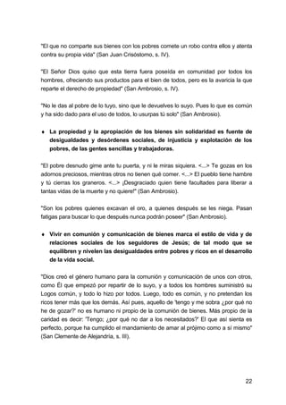22
"El que no comparte sus bienes con los pobres comete un robo contra ellos y atenta
contra su propia vida" (San Juan Crisóstomo, s. IV).
"El Señor Dios quiso que esta tierra fuera poseída en comunidad por todos los
hombres, ofreciendo sus productos para el bien de todos, pero es la avaricia la que
reparte el derecho de propiedad" (San Ambrosio, s. IV).
"No le das al pobre de lo tuyo, sino que le devuelves lo suyo. Pues lo que es común
y ha sido dado para el uso de todos, lo usurpas tú solo" (San Ambrosio).
♦ La propiedad y la apropiación de los bienes sin solidaridad es fuente de
desigualdades y desórdenes sociales, de injusticia y explotación de los
pobres, de las gentes sencillas y trabajadoras.
"El pobre desnudo gime ante tu puerta, y ni le miras siquiera. <...> Te gozas en los
adornos preciosos, mientras otros no tienen qué comer. <...> El pueblo tiene hambre
y tú cierras los graneros. <...> ¡Desgraciado quien tiene facultades para liberar a
tantas vidas de la muerte y no quiere!" (San Ambrosio).
"Son los pobres quienes excavan el oro, a quienes después se les niega. Pasan
fatigas para buscar lo que después nunca podrán poseer" (San Ambrosio).
♦ Vivir en comunión y comunicación de bienes marca el estilo de vida y de
relaciones sociales de los seguidores de Jesús; de tal modo que se
equilibren y nivelen las desigualdades entre pobres y ricos en el desarrollo
de la vida social.
"Dios creó el género humano para la comunión y comunicación de unos con otros,
como Él que empezó por repartir de lo suyo, y a todos los hombres suministró su
Logos común, y todo lo hizo por todos. Luego, todo es común, y no pretendan los
ricos tener más que los demás. Así pues, aquello de 'tengo y me sobra ¿por qué no
he de gozar?' no es humano ni propio de la comunión de bienes. Más propio de la
caridad es decir: 'Tengo; ¿por qué no dar a los necesitados?' El que así sienta es
perfecto, porque ha cumplido el mandamiento de amar al prójimo como a sí mismo"
(San Clemente de Alejandría, s. III).
 