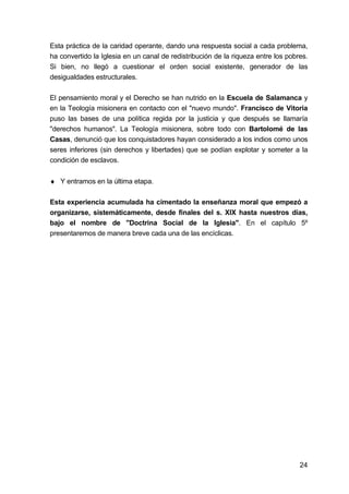 24
Esta práctica de la caridad operante, dando una respuesta social a cada problema,
ha convertido la Iglesia en un canal de redistribución de la riqueza entre los pobres.
Si bien, no llegó a cuestionar el orden social existente, generador de las
desigualdades estructurales.
El pensamiento moral y el Derecho se han nutrido en la Escuela de Salamanca y
en la Teología misionera en contacto con el "nuevo mundo". Francisco de Vitoria
puso las bases de una política regida por la justicia y que después se llamaría
"derechos humanos". La Teología misionera, sobre todo con Bartolomé de las
Casas, denunció que los conquistadores hayan considerado a los indios como unos
seres inferiores (sin derechos y libertades) que se podían explotar y someter a la
condición de esclavos.
♦ Y entramos en la última etapa.
Esta experiencia acumulada ha cimentado la enseñanza moral que empezó a
organizarse, sistemáticamente, desde finales del s. XIX hasta nuestros días,
bajo el nombre de "Doctrina Social de la Iglesia". En el capítulo 5º
presentaremos de manera breve cada una de las encíclicas.
 