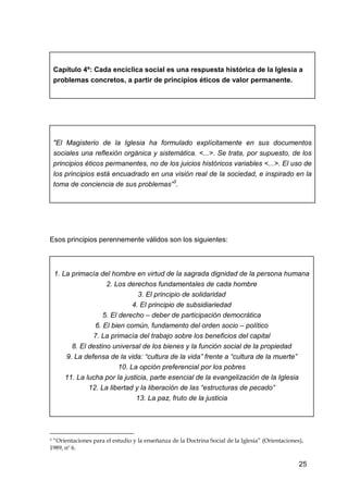 25
Capítulo 4º: Cada encíclica social es una respuesta histórica de la Iglesia a
problemas concretos, a partir de principios éticos de valor permanente.
"El Magisterio de la Iglesia ha formulado explícitamente en sus documentos
sociales una reflexión orgánica y sistemática. <...>. Se trata, por supuesto, de los
principios éticos permanentes, no de los juicios históricos variables <...>. El uso de
los principios está encuadrado en una visión real de la sociedad, e inspirado en la
toma de conciencia de sus problemas”3
.
Esos principios perennemente válidos son los siguientes:
1. La primacía del hombre en virtud de la sagrada dignidad de la persona humana
2. Los derechos fundamentales de cada hombre
3. El principio de solidaridad
4. El principio de subsidiariedad
5. El derecho – deber de participación democrática
6. El bien común, fundamento del orden socio – político
7. La primacía del trabajo sobre los beneficios del capital
8. El destino universal de los bienes y la función social de la propiedad
9. La defensa de la vida: “cultura de la vida” frente a “cultura de la muerte”
10. La opción preferencial por los pobres
11. La lucha por la justicia, parte esencial de la evangelización de la Iglesia
12. La libertad y la liberación de las “estructuras de pecado”
13. La paz, fruto de la justicia
3 “Orientaciones para el estudio y la enseñanza de la Doctrina Social de la Iglesia” (Orientaciones),
1989, nº 6.
 