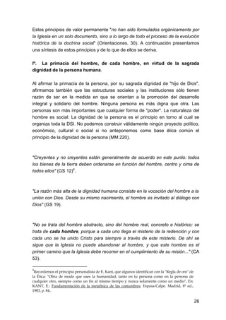 26
Estos principios de valor permanente "no han sido formulados orgánicamente por
la Iglesia en un solo documento, sino a lo largo de todo el proceso de la evolución
histórica de la doctrina social" (Orientaciones, 30). A continuación presentamos
una síntesis de estos principios y de lo que de ellos se deriva.
lº. La primacía del hombre, de cada hombre, en virtud de la sagrada
dignidad de la persona humana.
Al afirmar la primacía de la persona, por su sagrada dignidad de "hijo de Dios",
afirmamos también que las estructuras sociales y las instituciones sólo tienen
razón de ser en la medida en que se orientan a la promoción del desarrollo
integral y solidario del hombre. Ninguna persona es más digna que otra. Las
personas son más importantes que cualquier forma de "poder". La naturaleza del
hombre es social. La dignidad de la persona es el principio en torno al cual se
organiza toda la DSI. No podemos construir válidamente ningún proyecto político,
económico, cultural o social si no anteponemos como base ética común el
principio de la dignidad de la persona (MM 220).
"Creyentes y no creyentes están generalmente de acuerdo en este punto: todos
los bienes de la tierra deben ordenarse en función del hombre, centro y cima de
todos ellos" (GS 12)4
.
"La razón más alta de la dignidad humana consiste en la vocación del hombre a la
unión con Dios. Desde su mismo nacimiento, el hombre es invitado al diálogo con
Dios" (GS 19).
"No se trata del hombre abstracto, sino del hombre real, concreto e histórico: se
trata de cada hombre, porque a cada uno llega el misterio de la redención y con
cada uno se ha unido Cristo para siempre a través de este misterio. De ahí se
sigue que la Iglesia no puede abandonar al hombre, y que este hombre es el
primer camino que la Iglesia debe recorrer en el cumplimiento de su misión..." (CA
53).
4
Recordemos el principio personalista de E. Kant, que algunos identifican con la "Regla de oro" de
la Ética: "Obra de modo que uses la humanidad, tanto en tu persona como en la persona de
cualquier otro, siempre como un fin al mismo tiempo y nunca solamente como un medio", En:
KANT, E.: Fundamentación de la metafísica de las costumbres. Espasa-Calpe. Madrid, 8ª ed.,
1983, p. 84..
 