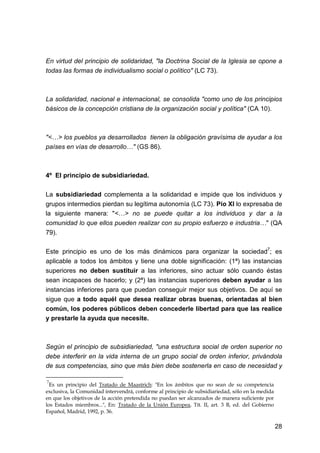 28
En virtud del principio de solidaridad, "la Doctrina Social de la Iglesia se opone a
todas las formas de individualismo social o político" (LC 73).
La solidaridad, nacional e internacional, se consolida "como uno de los principios
básicos de la concepción cristiana de la organización social y política" (CA 10).
"<…> los pueblos ya desarrollados tienen la obligación gravísima de ayudar a los
países en vías de desarrollo…" (GS 86).
4º El principio de subsidiariedad.
La subsidiariedad complementa a la solidaridad e impide que los individuos y
grupos intermedios pierdan su legítima autonomía (LC 73). Pío XI lo expresaba de
la siguiente manera: "<…> no se puede quitar a los individuos y dar a la
comunidad lo que ellos pueden realizar con su propio esfuerzo e industria…" (QA
79).
Este principio es uno de los más dinámicos para organizar la sociedad7
; es
aplicable a todos los ámbitos y tiene una doble significación: (1ª) las instancias
superiores no deben sustituir a las inferiores, sino actuar sólo cuando éstas
sean incapaces de hacerlo; y (2ª) las instancias superiores deben ayudar a las
instancias inferiores para que puedan conseguir mejor sus objetivos. De aquí se
sigue que a todo aquél que desea realizar obras buenas, orientadas al bien
común, los poderes públicos deben concederle libertad para que las realice
y prestarle la ayuda que necesite.
Según el principio de subsidiariedad, "una estructura social de orden superior no
debe interferir en la vida interna de un grupo social de orden inferior, privándola
de sus competencias, sino que más bien debe sostenerla en caso de necesidad y
7
Es un principio del Tratado de Maastrich: "En los ámbitos que no sean de su competencia
exclusiva, la Comunidad intervendrá, conforme al principio de subsidiariedad, sólo en la medida
en que los objetivos de la acción pretendida no puedan ser alcanzados de manera suficiente por
los Estados miembros...", En: Tratado de la Unión Europea, Tít. II, art. 3 B, ed. del Gobierno
Español, Madrid, 1992, p. 36.
 