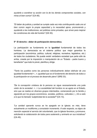 29
ayudarla a coordinar su acción con la de los demás componentes sociales, con
miras al bien común" (CA 48).
"El deber de justicia y caridad se cumple cada vez más contribuyendo cada uno al
bien común según la propia capacidad y la necesidad ajena, promoviendo y
ayudando a las instituciones, así públicas como privadas, que sirven para mejorar
las condiciones de vida del hombre" (GS 30).
5º El derecho - deber de participación democrática.
La participación se fundamenta en la igualdad fundamental de todos los
hombres. La democracia es el sistema político que mejor garantiza la
participación (económica, política, cultural, religiosa, recreativa, legislativa, etc.)
de todos los ciudadanos. No puede existir verdadera sociedad que parta sólo de
arriba, creada por la imposición o manipulación de un "Estado - padre bueno y
benefactor" que todo lo prevé, planifica y dirige.
"Tanto los pueblos como las personas individualmente deben disfrutar de una
igualdad fundamental <...>; igualdad que es el fundamento del derecho de todos a
la participación en el proceso de desarrollo pleno" (SRS 33).
"De la concepción cristiana de la persona se sigue necesariamente una justa
visión de la sociedad. <...> La sociabilidad del hombre no se agota en el Estado,
sino que se realiza en diversos grupos intermedios, comenzando por la familia y
siguiendo por los grupos económicos, sociales, políticos, culturales (...) Es a esto
a lo que he llamado 'subjetividad de la sociedad'" (CA 13).
"La caridad operante nunca se ha apagado en la Iglesia; es más, tiene
actualmente un multiforme y consolador incremento. A este respecto, es digno de
mención especial el servicio del voluntariado, que la Iglesia favorece y promueve,
solicitando la colaboración de todos para sostenerlo y animarlo en sus iniciativas"
(CA 49).
 