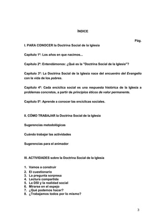 3
ÍNDICE
Pág.
I. PARA CONOCER la Doctrina Social de la Iglesia
Capítulo 1º: Los años en que nacimos...
Capítulo 2º: Entendámonos: ¿Qué es la "Doctrina Social de la Iglesia"?
Capítulo 3º: La Doctrina Social de la Iglesia nace del encuentro del Evangelio
con la vida de los pobres.
Capítulo 4º: Cada encíclica social es una respuesta histórica de la Iglesia a
problemas concretos, a partir de principios éticos de valor permanente.
Capítulo 5º: Aprende a conocer las encíclicas sociales.
II. CÓMO TRABAJAR la Doctrina Social de la Iglesia
Sugerencias metodológicas
Cuándo trabajar las actividades
Sugerencias para el animador
III. ACTIVIDADES sobre la Doctrina Social de la Iglesia
1. Vamos a construir
2. El cuestionario
3. La pregunta sorpresa
4. Lectura compartida
5. La DSI y la realidad social
6. Mirarse en el espejo
7. ¿Qué podemos hacer?
8. ¿Trabajamos todos por lo mismo?
 