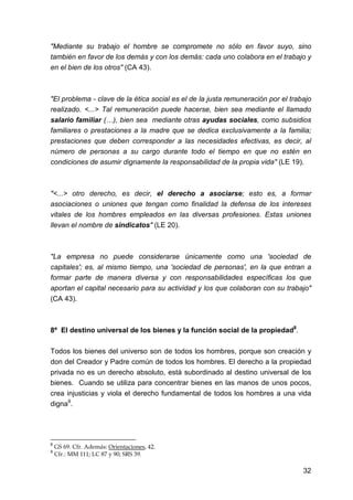 32
"Mediante su trabajo el hombre se compromete no sólo en favor suyo, sino
también en favor de los demás y con los demás: cada uno colabora en el trabajo y
en el bien de los otros" (CA 43).
"El problema - clave de la ética social es el de la justa remuneración por el trabajo
realizado. <...> Tal remuneración puede hacerse, bien sea mediante el llamado
salario familiar (…), bien sea mediante otras ayudas sociales, como subsidios
familiares o prestaciones a la madre que se dedica exclusivamente a la familia;
prestaciones que deben corresponder a las necesidades efectivas, es decir, al
número de personas a su cargo durante todo el tiempo en que no estén en
condiciones de asumir dignamente la responsabilidad de la propia vida" (LE 19).
"<...> otro derecho, es decir, el derecho a asociarse; esto es, a formar
asociaciones o uniones que tengan como finalidad la defensa de los intereses
vitales de los hombres empleados en las diversas profesiones. Estas uniones
llevan el nombre de sindicatos" (LE 20).
"La empresa no puede considerarse únicamente como una 'sociedad de
capitales'; es, al mismo tiempo, una 'sociedad de personas', en la que entran a
formar parte de manera diversa y con responsabilidades específicas los que
aportan el capital necesario para su actividad y los que colaboran con su trabajo"
(CA 43).
8º El destino universal de los bienes y la función social de la propiedad8
.
Todos los bienes del universo son de todos los hombres, porque son creación y
don del Creador y Padre común de todos los hombres. El derecho a la propiedad
privada no es un derecho absoluto, está subordinado al destino universal de los
bienes. Cuando se utiliza para concentrar bienes en las manos de unos pocos,
crea injusticias y viola el derecho fundamental de todos los hombres a una vida
digna9
.
8
GS 69. Cfr. Además: Orientaciones, 42.
9
Cfr.: MM 111; LC 87 y 90; SRS 39.
 