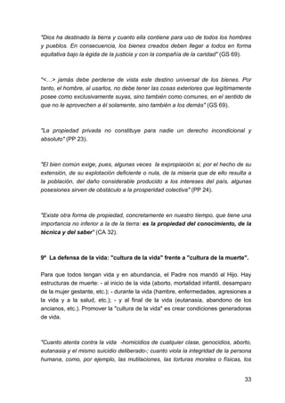 33
"Dios ha destinado la tierra y cuanto ella contiene para uso de todos los hombres
y pueblos. En consecuencia, los bienes creados deben llegar a todos en forma
equitativa bajo la égida de la justicia y con la compañía de la caridad" (GS 69).
"<…> jamás debe perderse de vista este destino universal de los bienes. Por
tanto, el hombre, al usarlos, no debe tener las cosas exteriores que legítimamente
posee como exclusivamente suyas, sino también como comunes, en el sentido de
que no le aprovechen a él solamente, sino también a los demás" (GS 69).
"La propiedad privada no constituye para nadie un derecho incondicional y
absoluto" (PP 23).
"El bien común exige, pues, algunas veces la expropiación si, por el hecho de su
extensión, de su explotación deficiente o nula, de la miseria que de ello resulta a
la población, del daño considerable producido a los intereses del país, algunas
posesiones sirven de obstáculo a la prosperidad colectiva" (PP 24).
"Existe otra forma de propiedad, concretamente en nuestro tiempo, que tiene una
importancia no inferior a la de la tierra: es la propiedad del conocimiento, de la
técnica y del saber" (CA 32).
9º La defensa de la vida: "cultura de la vida" frente a "cultura de la muerte".
Para que todos tengan vida y en abundancia, el Padre nos mandó al Hijo. Hay
estructuras de muerte: - al inicio de la vida (aborto, mortalidad infantil, desamparo
de la mujer gestante, etc.); - durante la vida (hambre, enfermedades, agresiones a
la vida y a la salud, etc.); - y al final de la vida (eutanasia, abandono de los
ancianos, etc.). Promover la "cultura de la vida" es crear condiciones generadoras
de vida.
"Cuanto atenta contra la vida -homicidios de cualquier clase, genocidios, aborto,
eutanasia y el mismo suicidio deliberado-; cuanto viola la integridad de la persona
humana, como, por ejemplo, las mutilaciones, las torturas morales o físicas, los
 