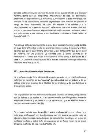 34
conatos sistemáticos para dominar la mente ajena; cuanto ofende a la dignidad
humana, como son las condiciones infrahumanas de vida, las detenciones
arbitrarias, las deportaciones, la esclavitud, la prostitución, la trata de blancas y de
jóvenes; o las condiciones laborales degradantes, que reducen al operario al
rango de mero instrumento de lucro, sin respeto a la libertad y a la
responsabilidad de la persona humana: todas estas prácticas y otras parecidas
son en sí mismas infamantes, degradan la civilización humana, deshonran más a
sus autores que a sus víctimas y son totalmente contrarias al honor debido al
Creador" (GS 27).
"La primera estructura fundamental a favor de la ‘ecología humana’ es la familia,
en cuyo seno el hombre recibe las primeras nociones sobre la verdad y el bien;
aprende qué quiere decir amar y ser amado y, por consiguiente, qué quiere decir
en concreto ser una persona. Se entiende aquí la familia fundada en el
matrimonio <...> Hay que volver a considerar la familia como el santuario de la
vida. <...> Contra la llamada cultura de la muerte, la familia constituye la sede de
la cultura de la vida" (CA 39).
10º. La opción preferencial por los pobres.
La enseñanza social de la Iglesia está pensada y escrita con el objetivo último de
defender los derechos de los "pobres". La solidaridad con los pobres y de los
pobres entre sí es la señal de la fidelidad de los cristianos y de toda la Iglesia al
Evangelio de Jesús.
"En la protección de los derechos individuales se habrá de mirar principalmente
por los débiles y los pobres. <…> El Estado deberá, por consiguiente, rodear de
singulares cuidados y providencia a los asalariados, que se cuentan entre la
muchedumbre desvalida" (RN 27).
"<...> quiero señalar aquí la opción o amor preferencial por los pobres. <...>
este amor preferencial, con las decisiones que nos inspira, no puede dejar de
abarcar a las inmensas muchedumbres de hambrientos, mendigos, sin techo, sin
cuidados médicos y, sobre todo, sin esperanza de un futuro mejor: no se puede
olvidar la existencia de esta realidad" (SRS 42).
 