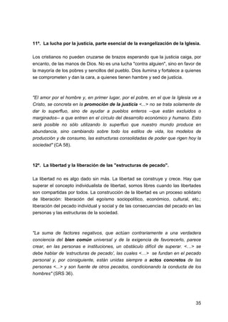 35
11º. La lucha por la justicia, parte esencial de la evangelización de la Iglesia.
Los cristianos no pueden cruzarse de brazos esperando que la justicia caiga, por
encanto, de las manos de Dios. No es una lucha "contra alguien", sino en favor de
la mayoría de los pobres y sencillos del pueblo. Dios ilumina y fortalece a quienes
se comprometen y dan la cara, a quienes tienen hambre y sed de justicia.
"El amor por el hombre y, en primer lugar, por el pobre, en el que la Iglesia ve a
Cristo, se concreta en la promoción de la justicia <...> no se trata solamente de
dar lo superfluo, sino de ayudar a pueblos enteros --que están excluidos o
marginados-- a que entren en el círculo del desarrollo económico y humano. Esto
será posible no sólo utilizando lo superfluo que nuestro mundo produce en
abundancia, sino cambiando sobre todo los estilos de vida, los modelos de
producción y de consumo, las estructuras consolidadas de poder que rigen hoy la
sociedad" (CA 58).
12º. La libertad y la liberación de las "estructuras de pecado".
La libertad no es algo dado sin más. La libertad se construye y crece. Hay que
superar el concepto individualista de libertad, somos libres cuando las libertades
son compartidas por todos. La construcción de la libertad es un proceso solidario
de liberación: liberación del egoísmo sociopolítico, económico, cultural, etc.;
liberación del pecado individual y social y de las consecuencias del pecado en las
personas y las estructuras de la sociedad.
"La suma de factores negativos, que actúan contrariamente a una verdadera
conciencia del bien común universal y de la exigencia de favorecerlo, parece
crear, en las personas e instituciones, un obstáculo difícil de superar. <…> se
debe hablar de ‘estructuras de pecado’, las cuales <…> se fundan en el pecado
personal y, por consiguiente, están unidas siempre a actos concretos de las
personas <...> y son fuente de otros pecados, condicionando la conducta de los
hombres" (SRS 36).
 