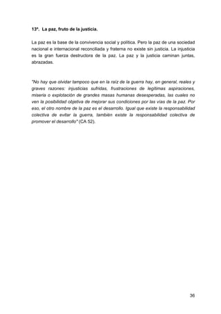 36
13º. La paz, fruto de la justicia.
La paz es la base de la convivencia social y política. Pero la paz de una sociedad
nacional e internacional reconciliada y fraterna no existe sin justicia. La injusticia
es la gran fuerza destructora de la paz. La paz y la justicia caminan juntas,
abrazadas.
"No hay que olvidar tampoco que en la raíz de la guerra hay, en general, reales y
graves razones: injusticias sufridas, frustraciones de legítimas aspiraciones,
miseria o explotación de grandes masas humanas desesperadas, las cuales no
ven la posibilidad objetiva de mejorar sus condiciones por las vías de la paz. Por
eso, el otro nombre de la paz es el desarrollo. Igual que existe la responsabilidad
colectiva de evitar la guerra, también existe la responsabilidad colectiva de
promover el desarrollo" (CA 52).
 