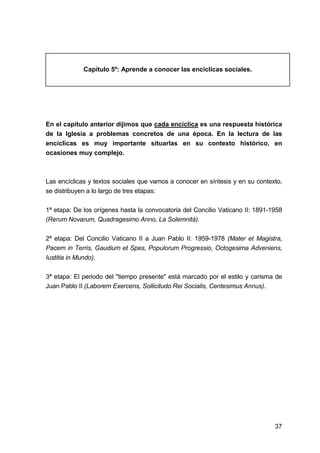 37
Capítulo 5º: Aprende a conocer las encíclicas sociales.
En el capítulo anterior dijimos que cada encíclica es una respuesta histórica
de la Iglesia a problemas concretos de una época. En la lectura de las
encíclicas es muy importante situarlas en su contexto histórico, en
ocasiones muy complejo.
Las encíclicas y textos sociales que vamos a conocer en síntesis y en su contexto,
se distribuyen a lo largo de tres etapas:
1ª etapa: De los orígenes hasta la convocatoria del Concilio Vaticano II: 1891-1958
(Rerum Novarum, Quadragesimo Anno, La Solemnità).
2ª etapa: Del Concilio Vaticano II a Juan Pablo II: 1959-1978 (Mater et Magistra,
Pacem in Terris, Gaudium et Spes, Populorum Progressio, Octogesima Adveniens,
Iustitia in Mundo).
3ª etapa: El periodo del "tiempo presente" está marcado por el estilo y carisma de
Juan Pablo II (Laborem Exercens, Sollicitudo Rei Socialis, Centesimus Annus).
 