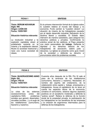 38
FICHA 1 SÍNTESIS
Título: RERUM NOVARUM
Sigla: RN
Origen: LEÓN XIII
Fecha: 15/05/1891
Situación histórica relevante:
La revolución industrial y la
explosión capitalista sitúan al
proletariado naciente en la
miseria y la explotación laboral.
Muere la sociedad tradicional y
nace una nueva sociedad de
clases.
Es la primera intervención formal de la Iglesia sobre
la cuestión relativa al mundo del trabajo y la
economía. Punto central: la "cuestión obrera". La
situación de miseria de los trabajadores causada
por el rápido desarrollo industrial. Refutación de la
doctrina liberal y socialista. El Estado debe
intervenir de manera subsidiaria, para asegurar los
derechos públicos y privados. Confirmando la
práctica social de los católicos, el Papa presenta
una visión personalista del trabajo. Defiende la
dignidad y los derechos básicos de los
trabajadores: de asociación, salario justo y
descanso. La Iglesia se presenta como guía moral
de la sociedad y defiende su derecho a
pronunciarse sobre los problemas sociales.
FICHA 2 SÍNTESIS
Título: QUADRAGESIMO ANNO
Sigla: QA
Origen: PÍO XI
Fecha: 15/05/1931
Situación histórica relevante:
La crisis de los sistemas
socioeconómicos (crisis del
capitalismo-1929, problemas
sociales que generó: desempleo,
revueltas sociales...) y el auge de
los totalitarismos (comunismo,
fascismo y nazismo).
Cuarenta años después de la RN, Pío XI sale al
paso de la amenaza de los totalitarismos
(comunismo, fascismo y nazismo). Necesidad, en
nombre del espíritu del cristianismo, de la
colaboración entre capital y trabajo, empresarios y
trabajadores. Acusa al capitalismo de no tener en
cuenta los aspectos éticos de la economía,
condena el comunismo, observa algunos aspectos
positivos en el socialismo moderado y defiende la
"justicia social". Reitera la defensa de la función
social de la propiedad privada, la participación de
los trabajadores en los beneficios de las empresas
y la creación de organismos intermedios para la
defensa de los trabajadores.
 