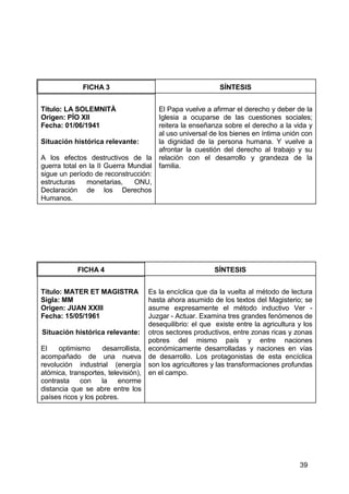 39
FICHA 3 SÍNTESIS
Título: LA SOLEMNITÀ
Origen: PÍO XII
Fecha: 01/06/1941
Situación histórica relevante:
A los efectos destructivos de la
guerra total en la II Guerra Mundial
sigue un período de reconstrucción:
estructuras monetarias, ONU,
Declaración de los Derechos
Humanos.
El Papa vuelve a afirmar el derecho y deber de la
Iglesia a ocuparse de las cuestiones sociales;
reitera la enseñanza sobre el derecho a la vida y
al uso universal de los bienes en íntima unión con
la dignidad de la persona humana. Y vuelve a
afrontar la cuestión del derecho al trabajo y su
relación con el desarrollo y grandeza de la
familia.
FICHA 4 SÍNTESIS
Título: MATER ET MAGISTRA
Sigla: MM
Origen: JUAN XXIII
Fecha: 15/05/1961
Situación histórica relevante:
El optimismo desarrollista,
acompañado de una nueva
revolución industrial (energía
atómica, transportes, televisión),
contrasta con la enorme
distancia que se abre entre los
países ricos y los pobres.
Es la encíclica que da la vuelta al método de lectura
hasta ahora asumido de los textos del Magisterio; se
asume expresamente el método inductivo Ver -
Juzgar - Actuar. Examina tres grandes fenómenos de
desequilibrio: el que existe entre la agricultura y los
otros sectores productivos, entre zonas ricas y zonas
pobres del mismo país y entre naciones
económicamente desarrolladas y naciones en vías
de desarrollo. Los protagonistas de esta encíclica
son los agricultores y las transformaciones profundas
en el campo.
 