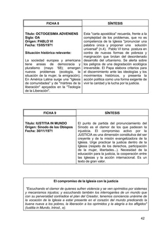 42
FICHA 8 SÍNTESIS
Título: OCTOGESIMA ADVENIENS
Sigla: OA
Origen: PABLO VI
Fecha: 15/05/1971
Situación histórica relevante:
La sociedad europea y americana
tiene ansias de democracia y
pluralismo (mayo '68); emergen
nuevos problemas (ecología, la
situación de la mujer, la emigración).
En América Latina surge una "Iglesia
de comunidades" y de "mártires de la
liberación" apoyados en la "Teología
de la Liberación".
Esta "carta apostólica" recuerda, frente a la
complejidad de los problemas, que no es
competencia de la Iglesia "pronunciar una
palabra única y proponer una solución
universal" (n.4). Pablo VI toma postura en
contra de nuevas formas de pobreza y
marginación que brotan del desordenado
desarrollo del urbanismo. Se alerta sobre
los peligros de una degradación ecológica
irreversible. El Papa elabora criterios para
el discernimiento ante las ideologías y los
movimientos históricos, y presenta la
acción política como una forma exigente de
vivir la caridad y la lucha por la justicia.
FICHA 9 SÍNTESIS
Título: IUSTITIA IN MUNDO
Origen: Sínodo de los Obispos
Fecha: 30/11/1971
El punto de partida del pronunciamiento del
Sínodo es el clamor de los que padecen la
injusticia. El compromiso activo por la
JUSTICIA es una dimensión constitutiva del ser
creyente y de la misión evangelizadora de la
Iglesia. Urge practicar la justicia dentro de la
Iglesia (respeto de los derechos, participación
de la mujer, libertades...). Necesidad de la
educación para la justicia, la cooperación entre
las Iglesias y la acción internacional. Es un
texto de gran valor.
El compromiso de la Iglesia con la justicia
"Escuchando el clamor de quienes sufren violencia y se ven oprimidos por sistemas
y mecanismos injustos; y escuchando también los interrogantes de un mundo que
con su perversidad contradice el plan del Creador, tenemos conciencia unánime de
la vocación de la Iglesia a estar presente en el corazón del mundo predicando la
buena nueva a los pobres, la liberación a los oprimidos y la alegría a los afligidos"
(Iustitia in Mundo, Introd., e).
 