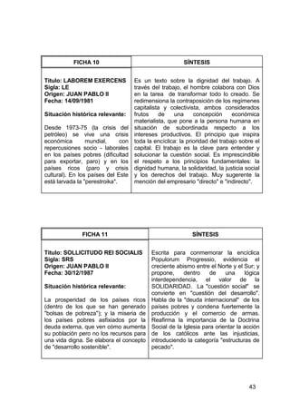 43
FICHA 10 SÍNTESIS
Título: LABOREM EXERCENS
Sigla: LE
Origen: JUAN PABLO II
Fecha: 14/09/1981
Situación histórica relevante:
Desde 1973-75 (la crisis del
petróleo) se vive una crisis
económica mundial, con
repercusiones socio - laborales
en los países pobres (dificultad
para exportar, paro) y en los
países ricos (paro y crisis
cultural). En los países del Este
está larvada la "perestroika".
Es un texto sobre la dignidad del trabajo. A
través del trabajo, el hombre colabora con Dios
en la tarea de transformar todo lo creado. Se
redimensiona la contraposición de los regímenes
capitalista y colectivista, ambos considerados
frutos de una concepción económica
materialista, que pone a la persona humana en
situación de subordinada respecto a los
intereses productivos. El principio que inspira
toda la encíclica: la prioridad del trabajo sobre el
capital. El trabajo es la clave para entender y
solucionar la cuestión social. Es imprescindible
el respeto a los principios fundamentales: la
dignidad humana, la solidaridad, la justicia social
y los derechos del trabajo. Muy sugerente la
mención del empresario "directo" e "indirecto".
FICHA 11 SÍNTESIS
Título: SOLLICITUDO REI SOCIALIS
Sigla: SRS
Origen: JUAN PABLO II
Fecha: 30/12/1987
Situación histórica relevante:
La prosperidad de los países ricos
(dentro de los que se han generado
"bolsas de pobreza"); y la miseria de
los países pobres asfixiados por la
deuda externa, que ven cómo aumenta
su población pero no los recursos para
una vida digna. Se elabora el concepto
de "desarrollo sostenible".
Escrita para conmemorar la encíclica
Populorum Progressio, evidencia el
creciente abismo entre el Norte y el Sur; y
propone, dentro de una lógica
interdependencia, el valor de la
SOLIDARIDAD. La "cuestión social" se
convierte en "cuestión del desarrollo".
Habla de la "deuda internacional" de los
países pobres y condena fuertemente la
producción y el comercio de armas.
Reafirma la importancia de la Doctrina
Social de la Iglesia para orientar la acción
de los católicos ante las injusticias,
introduciendo la categoría "estructuras de
pecado".
 
