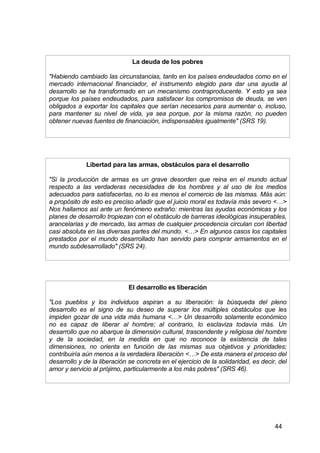 44
La deuda de los pobres
"Habiendo cambiado las circunstancias, tanto en los países endeudados como en el
mercado internacional financiador, el instrumento elegido para dar una ayuda al
desarrollo se ha transformado en un mecanismo contraproducente. Y esto ya sea
porque los países endeudados, para satisfacer los compromisos de deuda, se ven
obligados a exportar los capitales que serían necesarios para aumentar o, incluso,
para mantener su nivel de vida, ya sea porque, por la misma razón, no pueden
obtener nuevas fuentes de financiación, indispensables igualmente" (SRS 19).
Libertad para las armas, obstáculos para el desarrollo
"Si la producción de armas es un grave desorden que reina en el mundo actual
respecto a las verdaderas necesidades de los hombres y al uso de los medios
adecuados para satisfacerlas, no lo es menos el comercio de las mismas. Más aún:
a propósito de esto es preciso añadir que el juicio moral es todavía más severo <…>
Nos hallamos así ante un fenómeno extraño: mientras las ayudas económicas y los
planes de desarrollo tropiezan con el obstáculo de barreras ideológicas insuperables,
arancelarias y de mercado, las armas de cualquier procedencia circulan con libertad
casi absoluta en las diversas partes del mundo. <…> En algunos casos los capitales
prestados por el mundo desarrollado han servido para comprar armamentos en el
mundo subdesarrollado" (SRS 24).
El desarrollo es liberación
"Los pueblos y los individuos aspiran a su liberación: la búsqueda del pleno
desarrollo es el signo de su deseo de superar los múltiples obstáculos que les
impiden gozar de una vida más humana <…> Un desarrollo solamente económico
no es capaz de liberar al hombre; al contrario, lo esclaviza todavía más. Un
desarrollo que no abarque la dimensión cultural, trascendente y religiosa del hombre
y de la sociedad, en la medida en que no reconoce la existencia de tales
dimensiones, no orienta en función de las mismas sus objetivos y prioridades;
contribuiría aún menos a la verdadera liberación <…> De esta manera el proceso del
desarrollo y de la liberación se concreta en el ejercicio de la solidaridad, es decir, del
amor y servicio al prójimo, particularmente a los más pobres" (SRS 46).
 