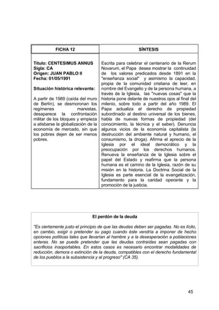 45
FICHA 12 SÍNTESIS
Título: CENTESIMUS ANNUS
Sigla: CA
Origen: JUAN PABLO II
Fecha: 01/05/1991
Situación histórica relevante:
A partir de 1989 (caída del muro
de Berlín), se desmoronan los
regímenes marxistas,
desaparece la confrontación
militar de los bloques y empieza
a atisbarse la globalización de la
economía de mercado, sin que
los pobres dejen de ser menos
pobres.
Escrita para celebrar el centenario de la Rerum
Novarum, el Papa desea mostrar la continuidad
de los valores predicados desde 1891 en la
"enseñanza social" y asimismo la capacidad,
propia de la comunidad cristiana de leer, en
nombre del Evangelio y de la persona humana, a
través de la Iglesia, las "nuevas cosas" que la
historia pone delante de nuestros ojos al final del
milenio, sobre todo a partir del año 1989. El
Papa actualiza el derecho de propiedad
subordinado al destino universal de los bienes,
habla de nuevas formas de propiedad (del
conocimiento, la técnica y el saber). Denuncia
algunos vicios de la economía capitalista (la
destrucción del ambiente natural y humano, el
consumismo, la droga). Afirma el aprecio de la
Iglesia por el ideal democrático y la
preocupación por los derechos humanos.
Renueva la enseñanza de la Iglesia sobre el
papel del Estado y reafirma que la persona
humana es el camino de la Iglesia, razón de su
misión en la historia. La Doctrina Social de la
Iglesia es parte esencial de la evangelización,
fundamento para la caridad operante y la
promoción de la justicia.
El perdón de la deuda
"Es ciertamente justo el principio de que las deudas deben ser pagadas. No es lícito,
en cambio, exigir o pretender su pago cuando éste vendría a imponer de hecho
opciones políticas tales que llevarían al hambre y a la desesperación a poblaciones
enteras. No se puede pretender que las deudas contraídas sean pagadas con
sacrificios insoportables. En estos casos es necesario encontrar modalidades de
reducción, demora o extinción de la deuda, compatibles con el derecho fundamental
de los pueblos a la subsistencia y al progreso" (CA 35).
 