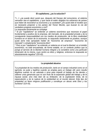 46
El capitalismo, ¿es la solución?
"<...> ¿se puede decir quizá que, después del fracaso del comunismo, el sistema
vencedor sea el capitalismo, y que hacia él estén dirigidos los esfuerzos de países
que tratan de reconstruir su economía y su sociedad? ¿Es quizá éste el modelo que
es necesario proponer a los países del Tercer Mundo, que buscan la vía del
verdadero progreso económico y civil?
La respuesta obviamente es compleja.
* Si por "capitalismo" se entiende un sistema económico que reconoce el papel
fundamental y positivo de la empresa, del mercado, de la propiedad privada y de la
consiguiente responsabilidad con los medios de producción, de la libre creatividad
humana en el sector de la economía, la respuesta ciertamente es positiva, aunque
quizá sería más apropiado hablar de "economía de empresa", "economía de
mercado" o simplemente "economía libre".
* Pero si por "capitalismo" se entiende un sistema en el cual la libertad, en el ámbito
económico, no está encuadrada, de forma estable, en un contexto político que la
ponga al servicio de la libertad humana integral y la considere como una particular
dimensión de la misma, cuyo centro es ético y religioso, entonces la respuesta es
absolutamente negativa" (CA 42).
La propiedad abusiva
"La propiedad de los medios de producción, tanto en el campo industrial como en el
agrícola, es justa y legítima cuando se emplea para un trabajo útil; pero resulta
ilegítima cuando no es valorada o sirve para impedir el trabajo de los demás u
obtener unas ganancias que no son fruto de la expansión global del trabajo y de la
riqueza social, sino más bien de su limitación, de la explotación ilícita, de la
especulación y de la ruptura de la solidaridad en el mundo laboral. Este tipo de
propiedad no tiene ninguna justificación y constituye un abuso ante Dios y los
hombres" (CA 43).
 