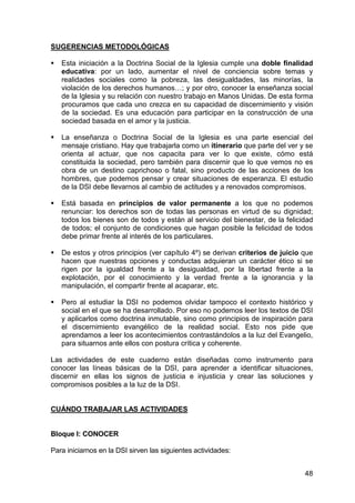 48
SUGERENCIAS METODOLÓGICAS
Esta iniciación a la Doctrina Social de la Iglesia cumple una doble finalidad
educativa: por un lado, aumentar el nivel de conciencia sobre temas y
realidades sociales como la pobreza, las desigualdades, las minorías, la
violación de los derechos humanos…; y por otro, conocer la enseñanza social
de la Iglesia y su relación con nuestro trabajo en Manos Unidas. De esta forma
procuramos que cada uno crezca en su capacidad de discernimiento y visión
de la sociedad. Es una educación para participar en la construcción de una
sociedad basada en el amor y la justicia.
La enseñanza o Doctrina Social de la Iglesia es una parte esencial del
mensaje cristiano. Hay que trabajarla como un itinerario que parte del ver y se
orienta al actuar, que nos capacita para ver lo que existe, cómo está
constituida la sociedad, pero también para discernir que lo que vemos no es
obra de un destino caprichoso o fatal, sino producto de las acciones de los
hombres, que podemos pensar y crear situaciones de esperanza. El estudio
de la DSI debe llevarnos al cambio de actitudes y a renovados compromisos.
Está basada en principios de valor permanente a los que no podemos
renunciar: los derechos son de todas las personas en virtud de su dignidad;
todos los bienes son de todos y están al servicio del bienestar, de la felicidad
de todos; el conjunto de condiciones que hagan posible la felicidad de todos
debe primar frente al interés de los particulares.
De estos y otros principios (ver capítulo 4º) se derivan criterios de juicio que
hacen que nuestras opciones y conductas adquieran un carácter ético si se
rigen por la igualdad frente a la desigualdad, por la libertad frente a la
explotación, por el conocimiento y la verdad frente a la ignorancia y la
manipulación, el compartir frente al acaparar, etc.
Pero al estudiar la DSI no podemos olvidar tampoco el contexto histórico y
social en el que se ha desarrollado. Por eso no podemos leer los textos de DSI
y aplicarlos como doctrina inmutable, sino como principios de inspiración para
el discernimiento evangélico de la realidad social. Esto nos pide que
aprendamos a leer los acontecimientos contrastándolos a la luz del Evangelio,
para situarnos ante ellos con postura crítica y coherente.
Las actividades de este cuaderno están diseñadas como instrumento para
conocer las líneas básicas de la DSI, para aprender a identificar situaciones,
discernir en ellas los signos de justicia e injusticia y crear las soluciones y
compromisos posibles a la luz de la DSI.
CUÁNDO TRABAJAR LAS ACTIVIDADES
Bloque I: CONOCER
Para iniciarnos en la DSI sirven las siguientes actividades:
 
