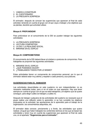 49
1. VAMOS A CONSTRUIR
2. EL CUESTIONARIO
3. LA PREGUNTA SORPRESA
El animador, después de conocer las sugerencias que aparecen al final de cada
actividad, teniendo en cuenta el grupo con el que vaya a trabajar y los objetivos que
se plantee, decidirá qué actividad utilizar.
Bloque II: PROFUNDIZAR
Para profundizar en el conocimiento de la DSI se pueden trabajar las siguientes
actividades:
3. LA PREGUNTA SORPRESA
4. LECTURA COMPARTIDA
5. LA DSI Y LA REALIDAD SOCIAL
6. MIRARSE EN EL ESPEJO
Bloque III: COMPROMETERSE
El conocimiento de la DSI deberá llevar al cristiano a posturas de compromiso. Para
trabajarlas se proponen las siguientes actividades:
6. MIRARSE EN EL ESPEJO
7. ¿QUÉ PODEMOS HACER?
8. ¿TRABAJAMOS TODOS POR LO MISMO?
Estas actividades tienen un componente de compromiso personal, por lo que el
animador deberá estar muy atento y respetar a cada persona y sus posturas.
SUGERENCIAS PARA EL ANIMADOR
Las actividades desarrolladas en este cuaderno no son independientes; no es
necesario realizarlas todas, pero sí en el orden en que aparecen. Hay que tener
siempre en cuenta el grupo con el que se está trabajando y el objetivo que se quiere
conseguir, para elegir cuáles se trabajan y cuáles no.
Después de trabajar cualquiera de las actividades del cuaderno es necesario que el
grupo realice una reflexión sobre lo aprendido: si se han cumplido los objetivos
propuestos en la actividad, las aportaciones de lo aprendido para el trabajo de la
organización, los conocimientos adquiridos, etc.
El animador debe conocer, previamente y a fondo, las actividades que quiera
realizar, al igual que haber trabajado los contenidos teóricos en los que se basan las
actividades y tener muy en cuenta las sugerencias que aparecen al final de cada
una, en el apartado “Sugerencias para el animador”.
 