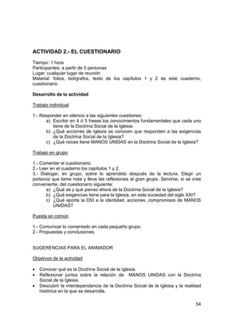 54
ACTIVIDAD 2.- EL CUESTIONARIO
Tiempo: 1 hora
Participantes: a partir de 5 personas
Lugar: cualquier lugar de reunión
Material: folios, bolígrafos, texto de los capítulos 1 y 2 de este cuaderno,
cuestionario
Desarrollo de la actividad
Trabajo individual
1.- Responder en silencio a las siguientes cuestiones:
a) Escribir en 4 ó 5 frases los conocimientos fundamentales que cada uno
tiene de la Doctrina Social de la Iglesia.
b) ¿Qué acciones de Iglesia se conocen que responden a las exigencias
de la Doctrina Social de la Iglesia?
c) ¿Qué raíces tiene MANOS UNIDAS en la Doctrina Social de la Iglesia?
Trabajo en grupo
1.- Comentar el cuestionario.
2.- Leer en el cuaderno los capítulos 1 y 2.
3.- Dialogar, en grupo, sobre lo aprendido después de la lectura. Elegir un
portavoz que tome nota y lleve las reflexiones al gran grupo. Servirse, si se cree
conveniente, del cuestionario siguiente:
a) ¿Qué sé y qué pienso ahora de la Doctrina Social de la Iglesia?
b) ¿Qué exigencias tiene para la Iglesia, en esta sociedad del siglo XXI?
c) ¿Qué aporta la DSI a la identidad, acciones, compromisos de MANOS
UNIDAS?
Puesta en común
1.- Comunicar lo comentado en cada pequeño grupo.
2.- Propuestas y conclusiones.
SUGERENCIAS PARA EL ANIMADOR
Objetivos de la actividad
• Conocer qué es la Doctrina Social de la Iglesia.
• Reflexionar juntos sobre la relación de MANOS UNIDAS con la Doctrina
Social de la Iglesia.
• Descubrir la interdependencia de la Doctrina Social de la Iglesia y la realidad
histórica en la que se desarrolla.
 