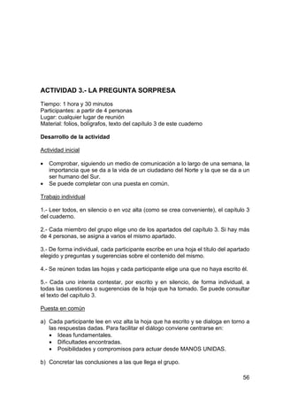 56
ACTIVIDAD 3.- LA PREGUNTA SORPRESA
Tiempo: 1 hora y 30 minutos
Participantes: a partir de 4 personas
Lugar: cualquier lugar de reunión
Material: folios, bolígrafos, texto del capítulo 3 de este cuaderno
Desarrollo de la actividad
Actividad inicial
• Comprobar, siguiendo un medio de comunicación a lo largo de una semana, la
importancia que se da a la vida de un ciudadano del Norte y la que se da a un
ser humano del Sur.
• Se puede completar con una puesta en común.
Trabajo individual
1.- Leer todos, en silencio o en voz alta (como se crea conveniente), el capítulo 3
del cuaderno.
2.- Cada miembro del grupo elige uno de los apartados del capítulo 3. Si hay más
de 4 personas, se asigna a varios el mismo apartado.
3.- De forma individual, cada participante escribe en una hoja el título del apartado
elegido y preguntas y sugerencias sobre el contenido del mismo.
4.- Se reúnen todas las hojas y cada participante elige una que no haya escrito él.
5.- Cada uno intenta contestar, por escrito y en silencio, de forma individual, a
todas las cuestiones o sugerencias de la hoja que ha tomado. Se puede consultar
el texto del capítulo 3.
Puesta en común
a) Cada participante lee en voz alta la hoja que ha escrito y se dialoga en torno a
las respuestas dadas. Para facilitar el diálogo conviene centrarse en:
• Ideas fundamentales.
• Dificultades encontradas.
• Posibilidades y compromisos para actuar desde MANOS UNIDAS.
b) Concretar las conclusiones a las que llega el grupo.
 