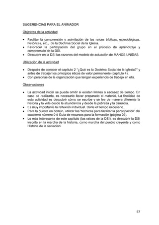 57
SUGERENCIAS PARA EL ANIMADOR
Objetivos de la actividad
• Facilitar la comprensión y asimilación de las raíces bíblicas, eclesiológicas,
históricas, etc., de la Doctrina Social de la Iglesia.
• Favorecer la participación del grupo en el proceso de aprendizaje y
comprensión de la DSI.
• Descubrir en la DSI las razones del modelo de actuación de MANOS UNIDAS.
Utilización de la actividad
• Después de conocer el capítulo 2 “¿Qué es la Doctrina Social de la Iglesia?” y
antes de trabajar los principios éticos de valor permanente (capítulo 4).
• Con personas de la organización que tengan experiencia de trabajo en ella.
Observaciones
• La actividad inicial se puede omitir si existen límites o escasez de tiempo. En
caso de realizarla, es necesario llevar preparado el material. La finalidad de
esta actividad es descubrir cómo se escribe y se lee de manera diferente la
historia y la vida desde la abundancia y desde la pobreza y la carencia.
• Es muy importante la reflexión individual. Darle el tiempo necesario.
• Para la puesta en común, utilizar las “técnicas para facilitar la participación” del
cuaderno número 0 ó Guía de recursos para la formación (página 29).
• Lo más interesante de este capítulo (las raíces de la DSI), es descubrir la DSI
inscrita en la marcha de la historia, como marcha del pueblo creyente y como
Historia de la salvación.
 