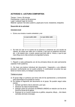 58
ACTIVIDAD 4.- LECTURA COMPARTIDA
Tiempo: 1 hora y 30 minutos
Participantes: a partir de 26 personas
Lugar: cualquier lugar de reunión
Material: capítulo 4 de este cuaderno, papel para mural, rotuladores, bolígrafos
Desarrollo de la actividad
Actividad inicial
• Echar una mirada a nuestro alrededor y ver:
Lo que suele valer Lo que debe valer
• Se trata de caer en la cuenta de la ausencia o presencia de una escala de
valores, de cosas que valen por sí mismas, a las que no podemos renunciar,
etc., o de reparar que, a veces, parece que todo vale lo mismo, o que lo que
más influye es lo más contrario a la dignidad humana.
Trabajo individual
1.- Repartir a cada participante uno de los principios éticos de valor permanente
(capítulo 4 del cuaderno).
2.- Se hace una lectura individual del documento / fragmento y una reflexión
personal, confrontando con el cuadro anterior. A continuación se juntan los que
tienen el mismo texto y lo trabajan conjuntamente.
Trabajo en grupo
a) El grupo elige un portavoz que toma nota de las aportaciones y conclusiones
para exponerlas en la puesta en común.
b) Se trabaja el fragmento del documento en el grupo. Se pueden seguir estas
pautas:
• Señalar qué llama más la atención y por qué.
• Destacar las ideas fundamentales.
• Dialogar sobre los principios de MANOS UNIDAS en relación con los de la
Doctrina Social de la Iglesia.
• Expresar en un mural a través de un gráfico, esquema, dibujo..., la/s idea/s
centrales del texto (mensaje).
 