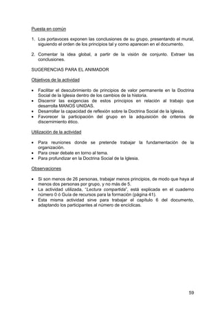 59
Puesta en común
1. Los portavoces exponen las conclusiones de su grupo, presentando el mural,
siguiendo el orden de los principios tal y como aparecen en el documento.
2. Comentar la idea global, a partir de la visión de conjunto. Extraer las
conclusiones.
SUGERENCIAS PARA EL ANIMADOR
Objetivos de la actividad
• Facilitar el descubrimiento de principios de valor permanente en la Doctrina
Social de la Iglesia dentro de los cambios de la historia.
• Discernir las exigencias de estos principios en relación al trabajo que
desarrolla MANOS UNIDAS.
• Desarrollar la capacidad de reflexión sobre la Doctrina Social de la Iglesia.
• Favorecer la participación del grupo en la adquisición de criterios de
discernimiento ético.
Utilización de la actividad
• Para reuniones donde se pretende trabajar la fundamentación de la
organización.
• Para crear debate en torno al tema.
• Para profundizar en la Doctrina Social de la Iglesia.
Observaciones
• Si son menos de 26 personas, trabajar menos principios, de modo que haya al
menos dos personas por grupo, y no más de 5.
• La actividad utilizada, “Lectura compartida”, está explicada en el cuaderno
número 0 ó Guía de recursos para la formación (página 41).
• Esta misma actividad sirve para trabajar el capítulo 6 del documento,
adaptando los participantes al número de encíclicas.
 