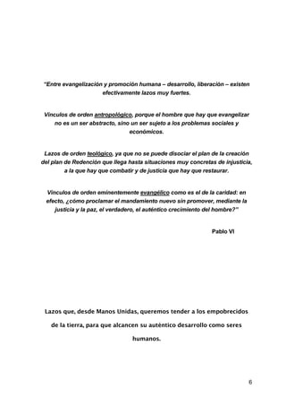 6
“Entre evangelización y promoción humana – desarrollo, liberación – existen
efectivamente lazos muy fuertes.
Vínculos de orden antropológico, porque el hombre que hay que evangelizar
no es un ser abstracto, sino un ser sujeto a los problemas sociales y
económicos.
Lazos de orden teológico, ya que no se puede disociar el plan de la creación
del plan de Redención que llega hasta situaciones muy concretas de injusticia,
a la que hay que combatir y de justicia que hay que restaurar.
Vínculos de orden eminentemente evangélico como es el de la caridad: en
efecto, ¿cómo proclamar el mandamiento nuevo sin promover, mediante la
justicia y la paz, el verdadero, el auténtico crecimiento del hombre?”
Pablo VI
Lazos que, desde Manos Unidas, queremos tender a los empobrecidos
de la tierra, para que alcancen su auténtico desarrollo como seres
humanos.
 