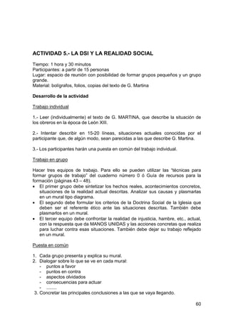 60
ACTIVIDAD 5.- LA DSI Y LA REALIDAD SOCIAL
Tiempo: 1 hora y 30 minutos
Participantes: a partir de 15 personas
Lugar: espacio de reunión con posibilidad de formar grupos pequeños y un grupo
grande.
Material: bolígrafos, folios, copias del texto de G. Martina
Desarrollo de la actividad
Trabajo individual
1.- Leer (individualmente) el texto de G. MARTINA, que describe la situación de
los obreros en la época de León XIII.
2.- Intentar describir en 15-20 líneas, situaciones actuales conocidas por el
participante que, de algún modo, sean parecidas a las que describe G. Martina.
3.- Los participantes harán una puesta en común del trabajo individual.
Trabajo en grupo
Hacer tres equipos de trabajo. Para ello se pueden utilizar las “técnicas para
formar grupos de trabajo” del cuaderno número 0 ó Guía de recursos para la
formación (páginas 43 – 48).
• El primer grupo debe sintetizar los hechos reales, acontecimientos concretos,
situaciones de la realidad actual descritas. Analizar sus causas y plasmarlas
en un mural tipo diagrama.
• El segundo debe formular los criterios de la Doctrina Social de la Iglesia que
deben ser el referente ético ante las situaciones descritas. También debe
plasmarlos en un mural.
• El tercer equipo debe confrontar la realidad de injusticia, hambre, etc., actual,
con la respuesta que da MANOS UNIDAS y las acciones concretas que realiza
para luchar contra esas situaciones. También debe dejar su trabajo reflejado
en un mural.
Puesta en común
1. Cada grupo presenta y explica su mural.
2. Dialogar sobre lo que se ve en cada mural:
- puntos a favor
- puntos en contra
- aspectos olvidados
- consecuencias para actuar
- ........
3. Concretar las principales conclusiones a las que se vaya llegando.
 