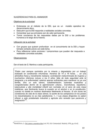 61
SUGERENCIAS PARA EL ANIMADOR
Objetivos de la actividad
• Entrenarse en el método de la DSI, que es un modelo operativo de
discernimiento ético.
• Descubrir que la DSI responde a realidades sociales concretas.
• Comprobar que sus principios son de valor permanente.
• Tomar conciencia de las respuestas dadas por la DSI a los problemas
humanos a lo largo de la historia.
Utilización de la actividad
• Con grupos que quieran profundizar en el conocimiento de la DSI y hayan
tomado contacto previo con este tema.
• Para reflexionar sobre acciones / compromisos que pueden dar respuesta a
realidades concretas actuales.
Observaciones
Dar el texto de G. Martina a cada participante.
"Están casi siempre oprimidos por la miseria y degradados por un trabajo
realizado en condiciones inhumanas. Horarios de 14 a 16 horas, ... en una
atmósfera física y moralmente malsana; contratación indiscriminada de mujeres y
muchachos inferiores incluso a los 6 años; falta de toda seguridad ante la
desgracia y la enfermedad; salarios apenas suficientes para mantener no ya una
familia, sino un solo obrero; subalimentación; viviendas insalubres y
congestionadas dentro de la aglomeración urbana... Escrofulosis, raquitismo,
tuberculosis y alta mortalidad infantil son normales en el seno de esta masa
indefensa, que fácilmente busca la evasión en el alcohol o en la prostitución,
cuando no estalla en motines destinados fatalmente al fracaso. Si son duras las
condiciones de vida de la clase obrera, la suerte de los campesinos en los países
no industrializados no es más satisfactoria. <...> Las clases dirigentes no saben
ofrecer a este proletariado industrial y agrícola otro remedio que paciencia y
resignación"10
.
10
MARTINA, G.: De Lutero a nuestros días (vol. IV). Ed. Cristiandad. Madrid, 1974, pp. 61-62.
 