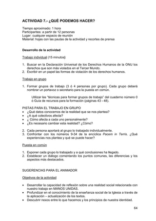 64
ACTIVIDAD 7.- ¿QUÉ PODEMOS HACER?
Tiempo aproximado: 1 hora
Participantes: a partir de 12 personas
Lugar: cualquier espacio de reunión
Material: hojas con las pautas de la actividad y recortes de prensa
Desarrollo de la actividad
Trabajo individual (15 minutos)
1. Buscar en la Declaración Universal de los Derechos Humanos de la ONU los
derechos que son más violados en el Tercer Mundo.
2. Escribir en un papel las formas de violación de los derechos humanos.
Trabajo en grupo
1. Formar grupos de trabajo (3 ó 4 personas por grupo). Cada grupo deberá
nombrar un portavoz o secretario para la puesta en común.
Utilizar las “técnicas para formar grupos de trabajo” del cuaderno número 0
ó Guía de recursos para la formación (páginas 43 - 48).
PISTAS PARA EL TRABAJO EN GRUPO
• ¿Qué datos conocemos de la realidad que se nos plantea?
• ¿A qué colectivos afecta?
• ¿ Cómo afecta a cada uno personalmente?
• ¿Es necesario cambiar esta realidad? ¿Cómo?
2. Cada persona aportará al grupo lo trabajado individualmente.
3. Confrontar con los números 9-34 de la encíclica Pacem in Terris. ¿Qué
experiencias nos plantea y qué se puede hacer?
Puesta en común
1. Exponer cada grupo lo trabajado y a qué conclusiones ha llegado.
2. Establecer un diálogo comentando los puntos comunes, las diferencias y los
aspectos más destacados.
SUGERENCIAS PARA EL ANIMADOR
Objetivos de la actividad
• Desarrollar la capacidad de reflexión sobre una realidad social relacionada con
nuestro trabajo en MANOS UNIDAS.
• Profundizar en el conocimiento de la enseñanza social de la Iglesia a través de
la aplicación – actualización de los textos.
• Descubrir nexos entre lo que hacemos y los principios de nuestra identidad.
 