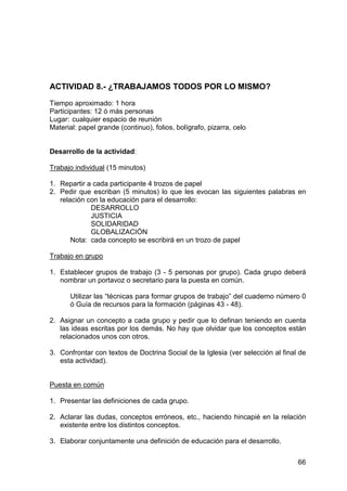 66
ACTIVIDAD 8.- ¿TRABAJAMOS TODOS POR LO MISMO?
Tiempo aproximado: 1 hora
Participantes: 12 ó más personas
Lugar: cualquier espacio de reunión
Material: papel grande (continuo), folios, bolígrafo, pizarra, celo
Desarrollo de la actividad:
Trabajo individual (15 minutos)
1. Repartir a cada participante 4 trozos de papel
2. Pedir que escriban (5 minutos) lo que les evocan las siguientes palabras en
relación con la educación para el desarrollo:
DESARROLLO
JUSTICIA
SOLIDARIDAD
GLOBALIZACIÓN
Nota: cada concepto se escribirá en un trozo de papel
Trabajo en grupo
1. Establecer grupos de trabajo (3 - 5 personas por grupo). Cada grupo deberá
nombrar un portavoz o secretario para la puesta en común.
Utilizar las “técnicas para formar grupos de trabajo” del cuaderno número 0
ó Guía de recursos para la formación (páginas 43 - 48).
2. Asignar un concepto a cada grupo y pedir que lo definan teniendo en cuenta
las ideas escritas por los demás. No hay que olvidar que los conceptos están
relacionados unos con otros.
3. Confrontar con textos de Doctrina Social de la Iglesia (ver selección al final de
esta actividad).
Puesta en común
1. Presentar las definiciones de cada grupo.
2. Aclarar las dudas, conceptos erróneos, etc., haciendo hincapié en la relación
existente entre los distintos conceptos.
3. Elaborar conjuntamente una definición de educación para el desarrollo.
 