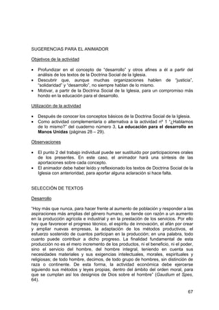 67
SUGERENCIAS PARA EL ANIMADOR
Objetivos de la actividad
• Profundizar en el concepto de “desarrollo” y otros afines a él a partir del
análisis de los textos de la Doctrina Social de la Iglesia.
• Descubrir que, aunque muchas organizaciones hablen de “justicia”,
“solidaridad” y “desarrollo”, no siempre hablan de lo mismo.
• Motivar, a partir de la Doctrina Social de la Iglesia, para un compromiso más
hondo en la educación para el desarrollo.
Utilización de la actividad
• Después de conocer los conceptos básicos de la Doctrina Social de la Iglesia.
• Como actividad complementaria o alternativa a la actividad nº 1 “¿Hablamos
de lo mismo?” del cuaderno número 3, La educación para el desarrollo en
Manos Unidas (páginas 28 – 29).
Observaciones
• El punto 2 del trabajo individual puede ser sustituido por participaciones orales
de los presentes. En este caso, el animador hará una síntesis de las
aportaciones sobre cada concepto.
• El animador debe haber leído y reflexionado los textos de Doctrina Social de la
Iglesia con anterioridad, para aportar alguna aclaración si hace falta.
SELECCIÓN DE TEXTOS
Desarrollo
“Hoy más que nunca, para hacer frente al aumento de población y responder a las
aspiraciones más amplias del género humano, se tiende con razón a un aumento
en la producción agrícola e industrial y en la prestación de los servicios. Por ello
hay que favorecer el progreso técnico, el espíritu de innovación, el afán por crear
y ampliar nuevas empresas, la adaptación de los métodos productivos, el
esfuerzo sostenido de cuantos participan en la producción; en una palabra, todo
cuanto puede contribuir a dicho progreso. La finalidad fundamental de esta
producción no es el mero incremento de los productos, ni el beneficio, ni el poder,
sino el servicio del hombre, del hombre integral, teniendo en cuenta sus
necesidades materiales y sus exigencias intelectuales, morales, espirituales y
religiosas; de todo hombre, decimos, de todo grupo de hombres, sin distinción de
raza o continente. De esta forma, la actividad económica debe ejercerse
siguiendo sus métodos y leyes propias, dentro del ámbito del orden moral, para
que se cumplan así los designios de Dios sobre el hombre” (Gaudium et Spes,
64).
 
