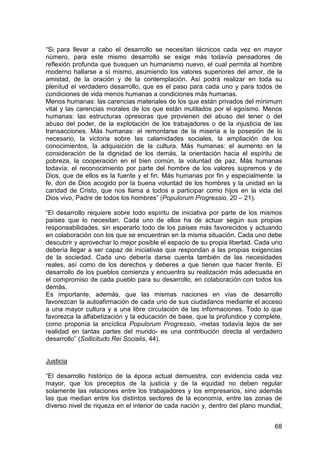 68
“Si para llevar a cabo el desarrollo se necesitan técnicos cada vez en mayor
número, para este mismo desarrollo se exige más todavía pensadores de
reflexión profunda que busquen un humanismo nuevo, el cual permita al hombre
moderno hallarse a sí mismo, asumiendo los valores superiores del amor, de la
amistad, de la oración y de la contemplación. Así podrá realizar en toda su
plenitud el verdadero desarrollo, que es el paso para cada uno y para todos de
condiciones de vida menos humanas a condiciones más humanas.
Menos humanas: las carencias materiales de los que están privados del mínimum
vital y las carencias morales de los que están mutilados por el egoísmo. Menos
humanas: las estructuras opresoras que provienen del abuso del tener o del
abuso del poder, de la explotación de los trabajadores o de la injusticia de las
transacciones. Más humanas: el remontarse de la miseria a la posesión de lo
necesario, la victoria sobre las calamidades sociales, la ampliación de los
conocimientos, la adquisición de la cultura. Más humanas: el aumento en la
consideración de la dignidad de los demás, la orientación hacia el espíritu de
pobreza, la cooperación en el bien común, la voluntad de paz. Más humanas
todavía: el reconocimiento por parte del hombre de los valores supremos y de
Dios, que de ellos es la fuente y el fin. Más humanas por fin y especialmente: la
fe, don de Dios acogido por la buena voluntad de los hombres y la unidad en la
caridad de Cristo, que nos llama a todos a participar como hijos en la vida del
Dios vivo, Padre de todos los hombres” (Populorum Progressio, 20 – 21).
“El desarrollo requiere sobre todo espíritu de iniciativa por parte de los mismos
países que lo necesitan. Cada uno de ellos ha de actuar según sus propias
responsabilidades, sin esperarlo todo de los países más favorecidos y actuando
en colaboración con los que se encuentran en la misma situación. Cada uno debe
descubrir y aprovechar lo mejor posible el espacio de su propia libertad. Cada uno
debería llegar a ser capaz de iniciativas que respondan a las propias exigencias
de la sociedad. Cada uno debería darse cuenta también de las necesidades
reales, así como de los derechos y deberes a que tienen que hacer frente. El
desarrollo de los pueblos comienza y encuentra su realización más adecuada en
el compromiso de cada pueblo para su desarrollo, en colaboración con todos los
demás.
Es importante, además, que las mismas naciones en vías de desarrollo
favorezcan la autoafirmación de cada uno de sus ciudadanos mediante el acceso
a una mayor cultura y a una libre circulación de las informaciones. Todo lo que
favorezca la alfabetización y la educación de base, que la profundice y complete,
como proponía la encíclica Populorum Progressio, -metas todavía lejos de ser
realidad en tantas partes del mundo- es una contribución directa al verdadero
desarrollo” (Sollicitudo Rei Socialis, 44).
Justicia
“El desarrollo histórico de la época actual demuestra, con evidencia cada vez
mayor, que los preceptos de la justicia y de la equidad no deben regular
solamente las relaciones entre los trabajadores y los empresarios, sino además
las que median entre los distintos sectores de la economía, entre las zonas de
diverso nivel de riqueza en el interior de cada nación y, dentro del plano mundial,
 