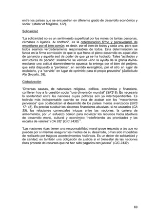 69
entre los países que se encuentran en diferente grado de desarrollo económico y
social” (Mater et Magistra, 122).
Solidaridad
“La solidaridad no es un sentimiento superficial por los males de tantas personas,
cercanas o lejanas. Al contrario, es la determinación firme y perseverante de
empeñarse por el bien común; es decir, por el bien de todos y cada uno, para que
todos seamos verdaderamente responsables de todos. Esta determinación se
funda en la firme convicción de que lo que frena el pleno desarrollo es aquel afán
de ganancia y aquella sed de poder de que ya se ha hablado. Tales “actitudes y
estructuras de pecado” solamente se vencen –con la ayuda de la gracia divina-
mediante una actitud diametralmente opuesta: la entrega por el bien del prójimo,
que está dispuesto a “perderse”, en sentido evangélico, por el otro en lugar de
explotarlo, y a “servirlo” en lugar de oprimirlo para el propio provecho” (Sollicitudo
Rei Socialis, 38).
Globalización
“Diversas causas, de naturaleza religiosa, política, económica y financiera,
confieren hoy a la cuestión social “una dimensión mundial” (SRS 9). Es necesaria
la solidaridad entre las naciones cuyas políticas son ya interdependientes. Es
todavía más indispensable cuando se trata de acabar con los “mecanismos
perversos” que obstaculizan el desarrollo de los países menos avanzados (SRS
17; 45). Es preciso sustituir los sistemas financieros abusivos, si no usurarios (CA
35), las relaciones comerciales inicuas entre las naciones, la carrera de
armamentos, por un esfuerzo común para movilizar los recursos hacia objetivos
de desarrollo moral, cultural y económico “redefiniendo las prioridades y las
escalas de valores” (CA 28)” (CIC 2438)11
.
“Las naciones ricas tienen una responsabilidad moral grave respecto a las que no
pueden por sí mismas asegurar los medios de su desarrollo, o han sido impedidas
de realizarlo por trágicos acontecimientos históricos. Es un deber de solidaridad y
de caridad; es también una obligación de justicia si el bienestar de las naciones
ricas procede de recursos que no han sido pagados con justicia” (CIC 2439).
 
