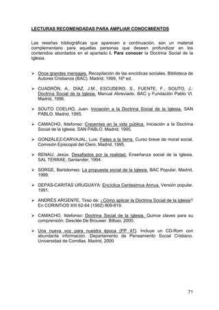 71
LECTURAS RECOMENDADAS PARA AMPLIAR CONOCIMIENTOS
Las reseñas bibliográficas que aparecen a continuación, son un material
complementario para aquellas personas que deseen profundizar en los
contenidos abordados en el apartado I. Para conocer la Doctrina Social de la
Iglesia.
Once grandes mensajes. Recopilación de las encíclicas sociales. Biblioteca de
Autores Cristianos (BAC). Madrid, 1999, 16ª ed.
CUADRÓN, A., DÍAZ, J.M., ESCUDERO, S., FUENTE, F., SOUTO, J.:
Doctrina Social de la Iglesia. Manual Abreviado. BAC y Fundación Pablo VI.
Madrid, 1996.
SOUTO COELHO, Juan: Iniciación a la Doctrina Social de la Iglesia. SAN
PABLO. Madrid, 1995.
CAMACHO, Ildefonso: Creyentes en la vida pública. Iniciación a la Doctrina
Social de la Iglesia. SAN PABLO. Madrid, 1995.
GONZÁLEZ-CARVAJAL, Luis: Fieles a la tierra. Curso breve de moral social.
Comisión Episcopal del Clero. Madrid, 1995.
RENAU, Jesús: Desafiados por la realidad. Enseñanza social de la Iglesia.
SAL TERRAE. Santander, 1994.
SORGE, Bartolomeo: La propuesta social de la Iglesia. BAC Popular. Madrid,
1999.
DEPAS-CARITAS URUGUAYA: Encíclica Centesimus Annus. Versión popular.
1991.
ANDRÉS ARGENTE, Tirso de: ¿Cómo aplicar la Doctrina Social de la Iglesia?
En CORINTIOS XIII 62-64 (1992) 809-819.
CAMACHO, Ildefonso: Doctrina Social de la Iglesia. Quince claves para su
comprensión. Desclée De Brouwer. Bilbao, 2000.
Una nueva voz para nuestra época (PP 47). Incluye un CD-Rom con
abundante información. Departamento de Pensamiento Social Cristiano.
Universidad de Comillas. Madrid, 2000
 