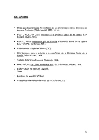 73
BIBLIOGRAFÍA
Once grandes mensajes. Recopilación de las encíclicas sociales. Biblioteca de
Autores Cristianos (BAC). Madrid, 1999, 16ª ed.
SOUTO COELHO, Juan: Iniciación a la Doctrina Social de la Iglesia. SAN
PABLO. Madrid, 1995.
RENAU, Jesús: Desafiados por la realidad. Enseñanza social de la Iglesia.
SAL TERRAE. Santander, 1994.
Catecismo de la Iglesia Católica (CIC)
Orientaciones para el estudio y la enseñanza de la Doctrina Social de la
Iglesia. Orientaciones, 1989.
Tratado de la Unión Europea. Maastrich, 1992.
MARTINA, G.: De Lutero a nuestros días. Ed. Cristiandad. Madrid, 1974.
ESTATUTOS DE MANOS UNIDAS
2000
Boletines de MANOS UNIDAS
Cuadernos de Formación Básica de MANOS UNIDAS
 