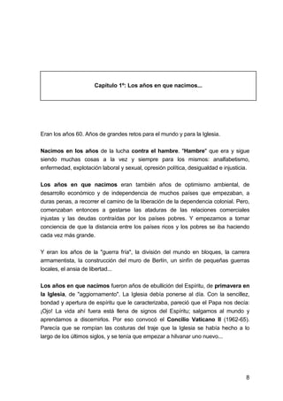 8
Capítulo 1º: Los años en que nacimos...
Eran los años 60. Años de grandes retos para el mundo y para la Iglesia.
Nacimos en los años de la lucha contra el hambre. "Hambre" que era y sigue
siendo muchas cosas a la vez y siempre para los mismos: analfabetismo,
enfermedad, explotación laboral y sexual, opresión política, desigualdad e injusticia.
Los años en que nacimos eran también años de optimismo ambiental, de
desarrollo económico y de independencia de muchos países que empezaban, a
duras penas, a recorrer el camino de la liberación de la dependencia colonial. Pero,
comenzaban entonces a gestarse las ataduras de las relaciones comerciales
injustas y las deudas contraídas por los países pobres. Y empezamos a tomar
conciencia de que la distancia entre los países ricos y los pobres se iba haciendo
cada vez más grande.
Y eran los años de la "guerra fría", la división del mundo en bloques, la carrera
armamentista, la construcción del muro de Berlín, un sinfín de pequeñas guerras
locales, el ansia de libertad...
Los años en que nacimos fueron años de ebullición del Espíritu, de primavera en
la Iglesia, de "aggiornamento". La Iglesia debía ponerse al día. Con la sencillez,
bondad y apertura de espíritu que le caracterizaba, pareció que el Papa nos decía:
¡Ojo! La vida ahí fuera está llena de signos del Espíritu; salgamos al mundo y
aprendamos a discernirlos. Por eso convocó el Concilio Vaticano II (1962-65).
Parecía que se rompían las costuras del traje que la Iglesia se había hecho a lo
largo de los últimos siglos, y se tenía que empezar a hilvanar uno nuevo...
 