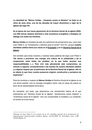 9
La identidad de "Manos Unidas - Campaña contra el Hambre" se forjó en el
clima de esos años, una de las décadas de mayor dinamismo y vigor de la
Iglesia del siglo XX.
Es la época de una nueva generación de la Doctrina Social de la Iglesia (DSI):
una DSI menos sistema doctrinal y más enseñanza evangélica y teológica en
diálogo con todos los hombres.
Manos Unidas es heredera de este rico patrimonio de pensamiento que, como dice
Juan Pablo II, es "fundamento y estímulo para la acción" (CA 57), porque nuestra
identidad católica tiene sus raíces en el Evangelio y en la Doctrina Social de la
Iglesia.
Son también para todos nosotros y nosotras estas palabras del papa Juan Pablo II:
"Os animo a promover con energía una cultura de la solidaridad y de la
cooperación entre todos los pueblos, en la que todos asuman sus
responsabilidades (...). Para vivir más plenamente este compromiso, os
exhorto a regresar constantemente a las fuentes de vuestra identidad católica
y a dejaros inspirar por el patrimonio de la Doctrina Social de la Iglesia: ello es
en efecto lo que hace vuestra presencia original, constructiva y portadora de
esperanza"1
.
Para los hombres y mujeres de Manos Unidas la Doctrina Social de la Iglesia no es
una teoría extraña, sino el mensaje evangélico hecho vida en obras de justicia en
favor de los desheredados de la tierra.
Es necesario, por tanto, que adquiramos una comprensión básica de lo que
entendemos por "Doctrina Social de la Iglesia", "pensamiento social cristiano" o
"enseñanza social de la Iglesia". Una vez comprendida su finalidad y su contenido,
el nombre es lo de menos.
1
Mensaje de Juan Pablo II con ocasión de la 33ª Asamblea general de la Conferencia de
Organizaciones Internacionales Católicas (Beirut, 4-9/10/1999). En ECCLESIA, núm. 2.985
(19/02/2000) p. 27.
 