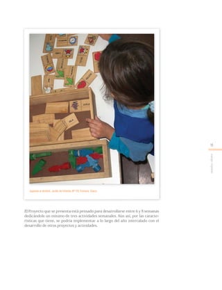 Juegoreglado
11
El Proyecto que se presenta está pensado para desarrollarse entre 6 y 8 semanas
dedicándole un mínimo de tres actividades semanales. Aún así, por las caracte-
rísticas que tiene, se podría implementar a lo largo del año intercalado con el
desarrollo de otros proyectos y actividades.
Jugando al dominó. Jardín de Infantes Nº 170, Fontana, Chaco.
 