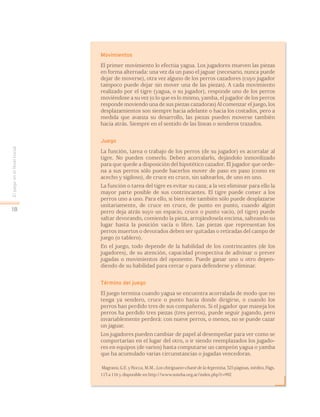 EljuegoenelNivelInicial
18
Movimientos
El primer movimiento lo efectúa yagua. Los jugadores mueven las piezas
en forma alternada: una vez da un paso el jaguar (necesario, nunca puede
dejar de moverse), otra vez alguno de los perros cazadores (cuyo jugador
tampoco puede dejar sin mover una de las piezas). A cada movimiento
realizado por el tigre (yagua, o su jugador), responde uno de los perros
moviéndose a su vez (o lo que es lo mismo, yamba, el jugador de los perros
responde moviendo una de sus piezas cazadoras) Al comenzar el juego, los
desplazamientos son siempre hacia adelante o hacia los costados, pero a
medida que avanza su desarrollo, las piezas pueden moverse también
hacia atrás. Siempre en el sentido de las líneas o senderos trazados.
Juego
La función, tarea o trabajo de los perros (de su jugador) es acorralar al
tigre. No pueden comerlo. Deben acorralarlo, dejándolo inmovilizado
para que quede a disposición del hipotético cazador. El jugador que orde-
na a sus perros sólo puede hacerlos mover de paso en paso (como en
acecho y sigiloso), de cruce en cruce, sin saltearlos, de uno en uno.
La función o tarea del tigre es evitar su caza; a la vez eliminar para ello la
mayor parte posible de sus contrincantes. El tigre puede comer a los
perros uno a uno. Para ello, si bien éste también sólo puede desplazarse
unitariamente, de cruce en cruce, de punto en punto, cuando algún
perro deja atrás suyo un espacio, cruce o punto vacío, (el tigre) puede
saltar devorando, comiendo la pieza, arrojándosela encima, salteando su
lugar hasta la posición vacía o libre. Las piezas que representan los
perros muertos o devorados deben ser quitadas o retiradas del campo de
juego (o tablero).
En el juego, todo depende de la habilidad de los contrincantes (de los
jugadores), de su atención, capacidad prospectiva de adivinar o prever
jugadas o movimientos del oponente. Puede ganar uno u otro depen-
diendo de su habilidad para cercar o para defenderse y eliminar.
Término del juego
El juego termina cuando yagua se encuentra acorralada de modo que no
tenga ya sendero, cruce o punto hacia donde dirigirse, o cuando los
perros han perdido tres de sus compañeros. Si el jugador que maneja los
perros ha perdido tres piezas (tres perros), puede seguir jugando, pero
invariablemente perderá: con nueve perros, o menos, no se puede cazar
un jaguar.
Los jugadores pueden cambiar de papel al desempeñar para ver como se
comportarían en el lugar del otro, o ir siendo reemplazados los jugado-
res en equipos (de varios) hasta computarse un campeón yagua o yamba
que ha acumulado varias circunstancias o jugadas vencedoras.
Magrassi, G.E. y Rocca, M.M., Los chiriguano-chané de la Argentina, 325 páginas, inédito, Págs.
113 a 116 y disponible en http://www.suteba.org.ar/index.php?r=992
 